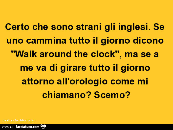 Certo che sono strani gli inglesi. Se uno cammina tutto il giorno dicono "walk around the clock", ma se a me va di girare tutto il giorno attorno all'orologio come mi chiamano? Scemo?