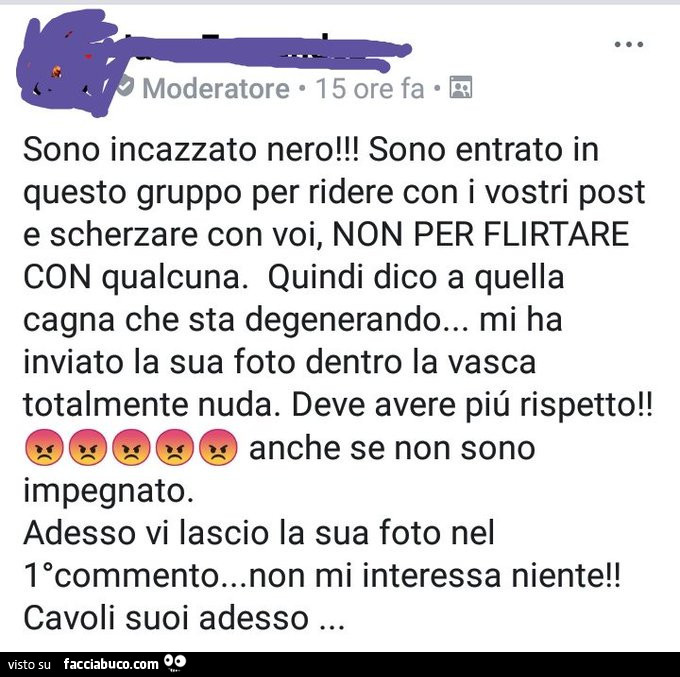Sono incazzato nero! Sono entrato in questo gruppo per ridere con i vostri post e scherzare con voi, non per flirtare con qualcuna. Quindi dico a quella cagna che sta degenerando… mi ha inviato la sua foto dentro la vasca totalmente nuda. Deve aver