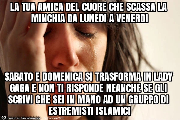 La tua amica del cuore che scassa la minchia da lunedi a venerdi sabato e domenica si trasforma in lady gaga e non ti risponde neanche se gli scrivi che sei in mano ad un gruppo di estremisti islamici