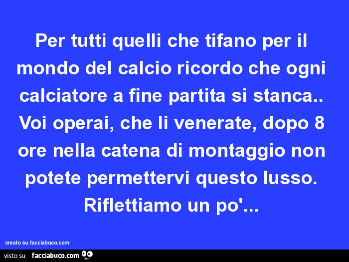 Per tutti quelli che tifano per il mondo del calcio ricordo che ogni calciatore a fine partita si stanca. Voi operai, che li venerate, dopo 8 ore nella catena di montaggio non potete permettervi questo lusso. Riflettiamo un po'