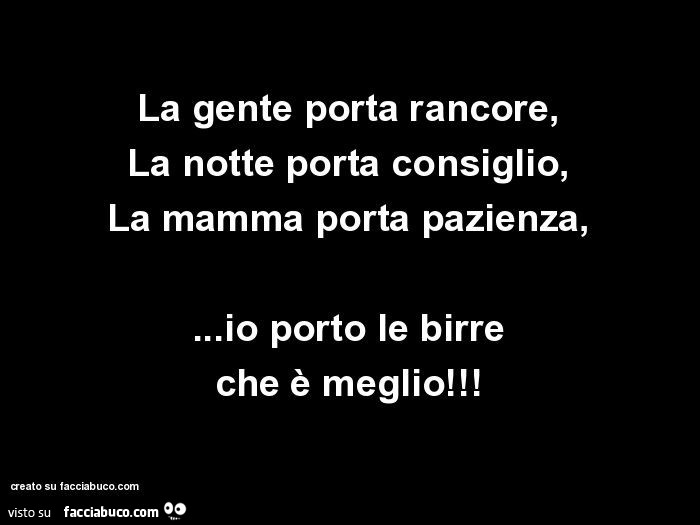 La gente porta rancore, la notte porta consiglio, la mamma porta pazienza, … io porto le birre che è meglio