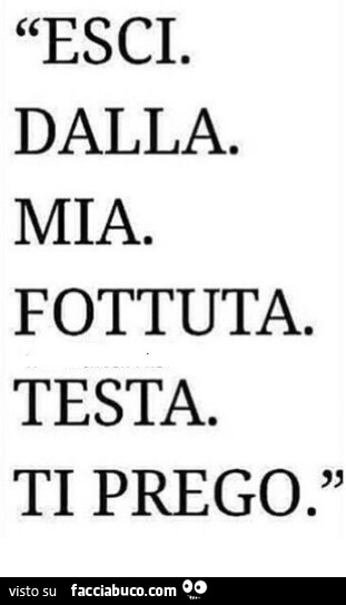 Esci. Dalla. Mia. Fottuta. Testa. Ti prego