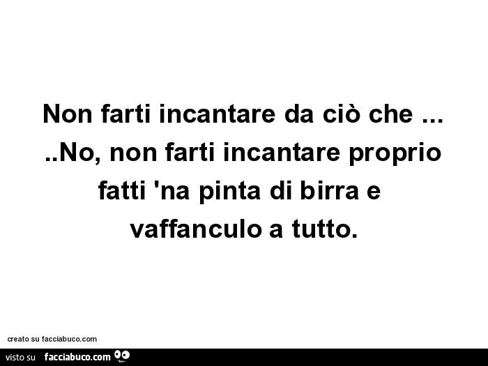 Non farti incantare da ciò che… no, non farti incantare proprio fatti 'na pinta di birra e vaffanculo a tutto
