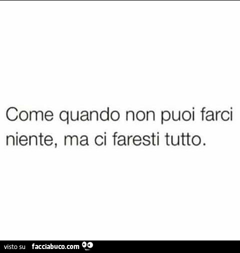 Come quando non puoi farci niente, ma ci faresti tutto
