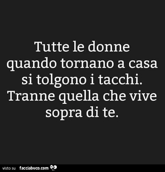 Tutte le donne quando tornano a casa si tolgono i tacchi. Tranne quella che vive sopra di te
