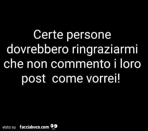 Certe persone dovrebbero ringraziarmi che non commento i loro post come vorrei