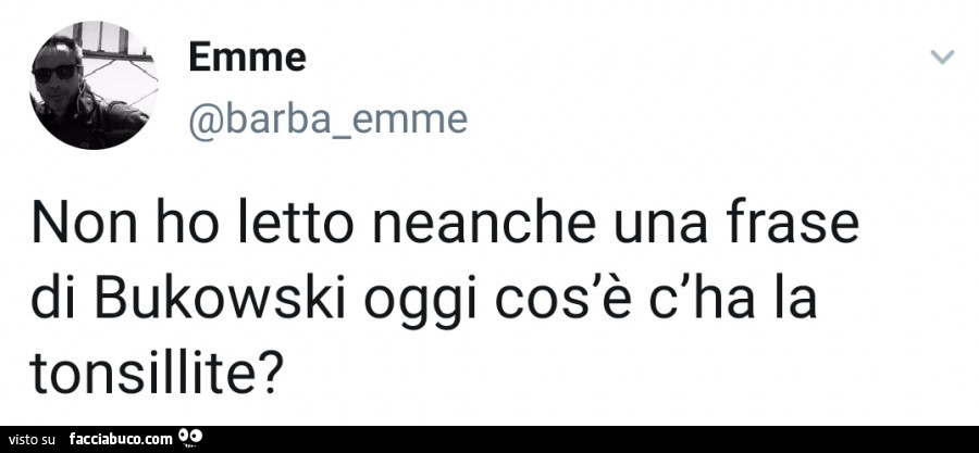 Non ho letto neanche una frase di bukowski oggi cos'è c'ha la tonsillite?