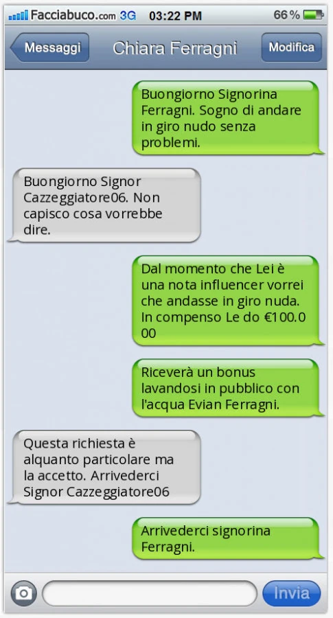 Buongiorno Signorina Ferragni. Sogno di andare in giro nudo senza problemi. Buongiorno Signor Cazzeggiatore06. Non capisco cosa vorrebbe dire. Dal momento che Lei è una nota influencer vorrei che andasse in giro nuda. In compenso Le do €100.000. Riceverà 