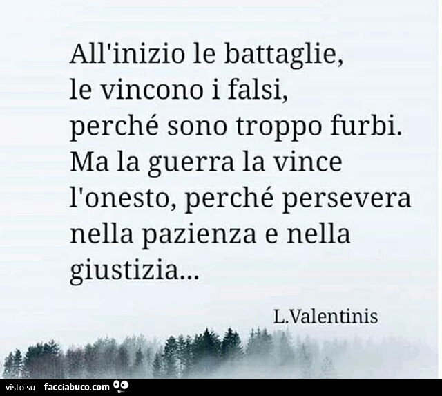 All'inizio le battaglie, le vincono i falsi, perché sono troppo furbi. Ma la guerra la vince l'onesto, perché persevera nella pazienza e nella giustizia… L. Valentinis