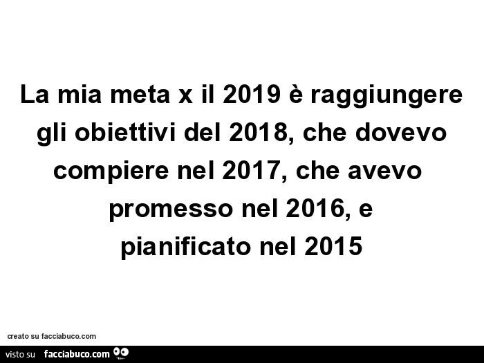 La mia meta x il 2019 è raggiungere gli obiettivi del 2018, che dovevo compiere nel 2017, che avevo promesso nel 2016, e pianificato nel 2015