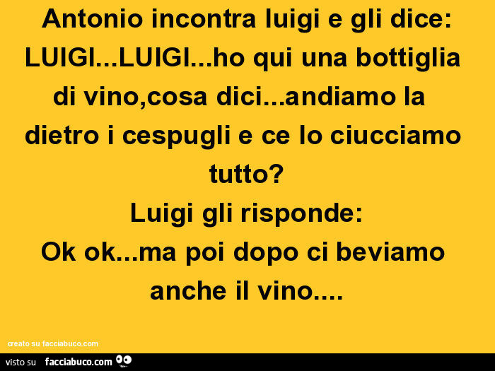 Antonio incontra luigi e gli dice: LUIGI… LUIGI… ho qui una bottiglia di vino, cosa dici… andiamo la  dietro i cespugli e ce lo ciucciamo tutto? Luigi gli risponde: Ok ok… ma poi dopo ci beviamo anche il vino