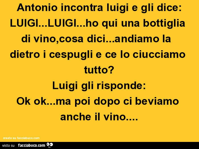 Antonio incontra luigi e gli dice: LUIGI&hellip; LUIGI&hellip; ho qui una bottiglia di vino, cosa dici&hellip; andiamo la  dietro i cespugli e ce lo ciucciamo tutto? Luigi gli risponde: Ok ok&hellip; ma poi dopo ci beviamo anche il vino
