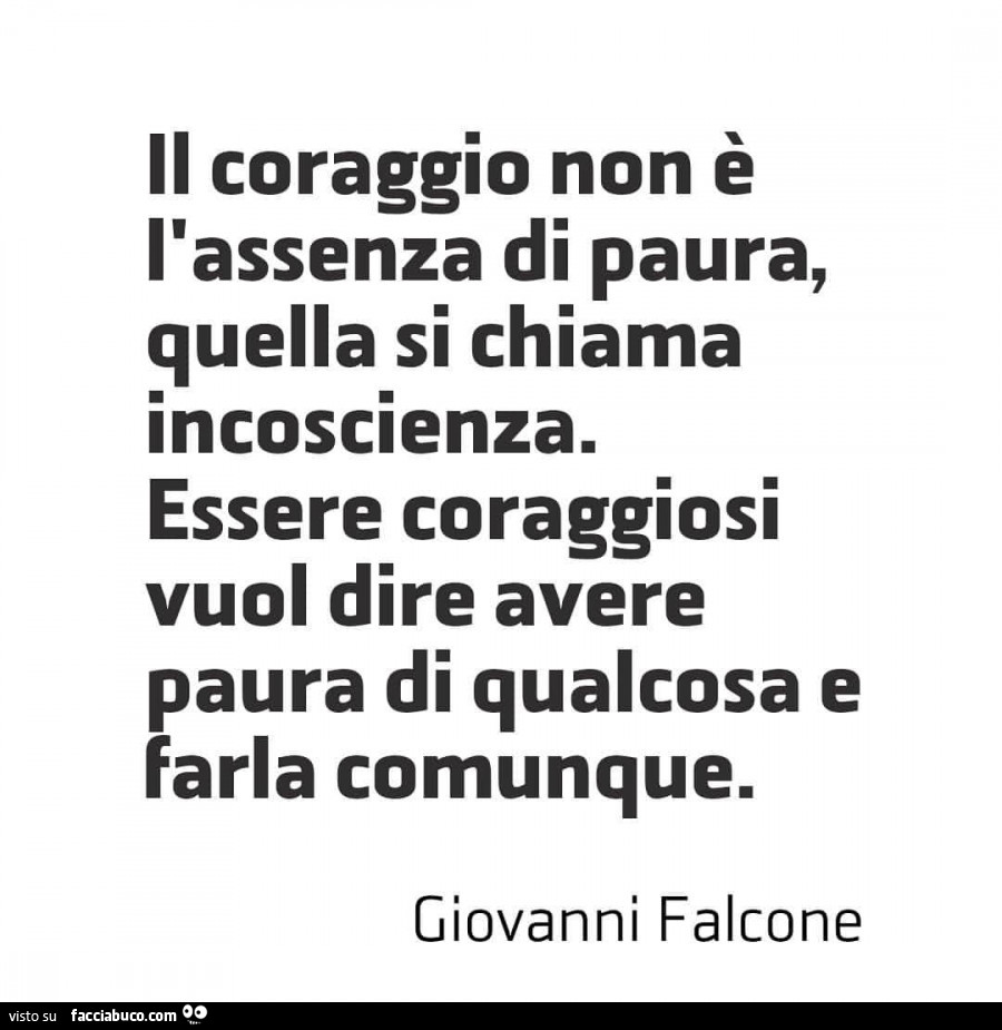 Il coraggio non è l'assenza di paura, quella si chiama incoscienza. Essere coraggiosi vuol dire avere paura di qualcosa e farla comunque. Giovanni Falcone
