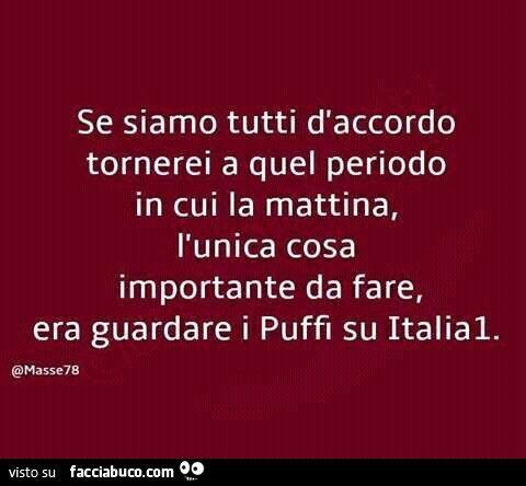 Se siamo tutti d'accordo tornerei a quel periodo in cui la mattina, l'unica cosa importante da fare, era guardare i puffi su italia1