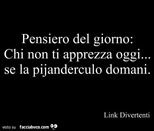 Pensiero del giorno: chi non ti apprezza oggi… se la pijanderculo domani