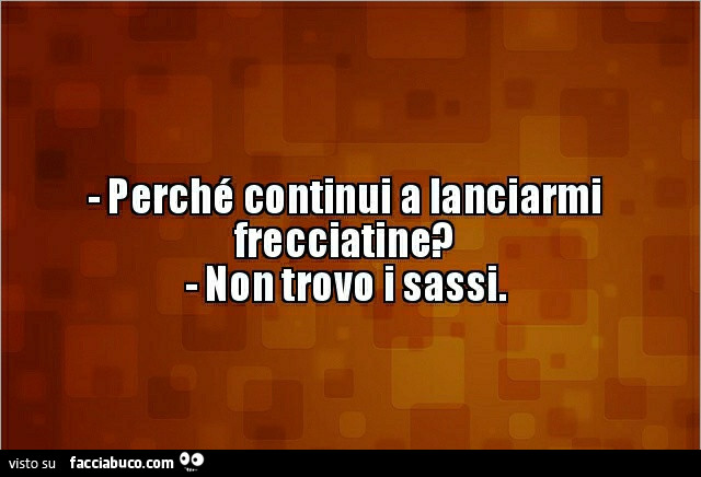 Perché continui a lanciarmi frecciatine? Non trovo i sassi