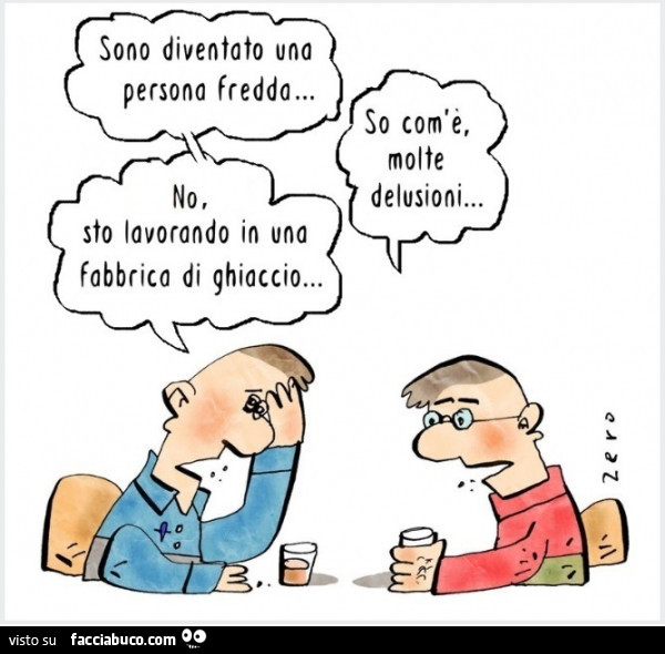 Sono diventato una persona fredda… so com'e, molte delusioni… no, sto lavorando in una fabbrica di ghiaccio