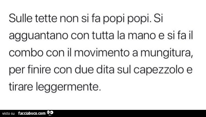 Sulle tette non si fa popi popi. Si agguantano con tutta la mano e si fa il combo con il movimento a mungitura, per finire con due dita sul capezzolo e tirare leggermente