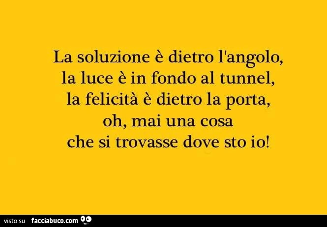 La soluzione è dietro l'angolo, la luce è in fondo al tunnel, la felicità è dietro la porta, oh, mai una cosa che si trovasse dove sto io