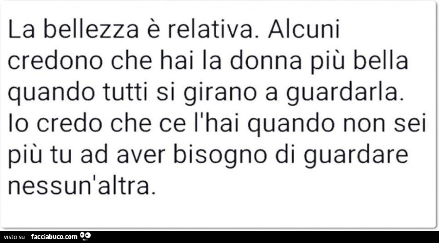 La bellezza è relativa. Alcuni credono che hai la donna più bella quando tutti si girano a guardarla. Io credo che ce l'hai quando non sei più tu ad aver bisogno di guardare nessun'altra