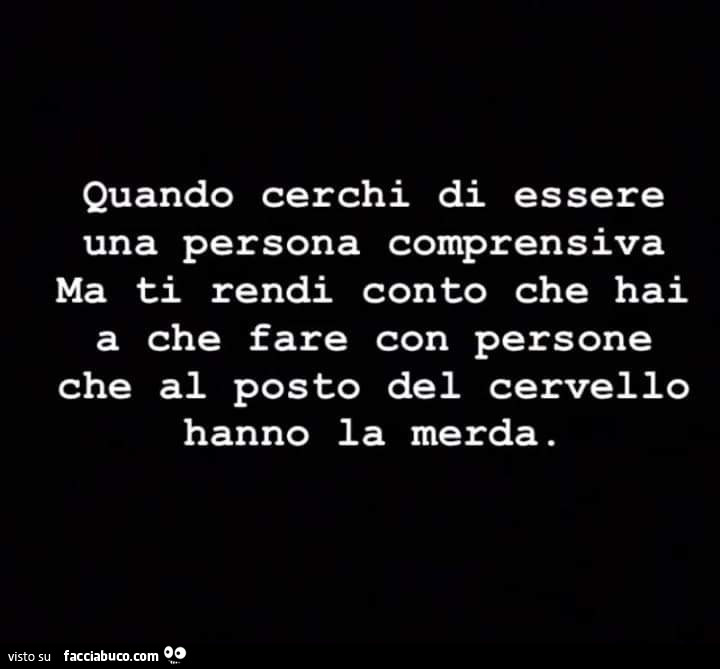 Quando cerchi di essere una persona comprensiva ma ti rendi conto che hai a che fare con persone che al posto del cervello hanno la merda