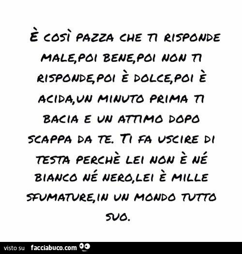 È così pazza che ti risponde male, poi bene, poi non ti risponde, poi è dolce, poi è acida, un minuto prima ti bacia e un attimo dopo scappa da te