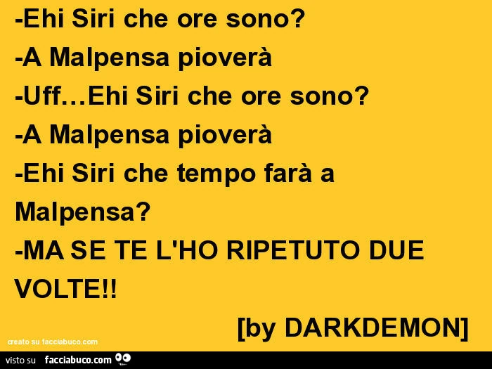 Ehi siri che ore sono? -A malpensa pioverà -uff&hellip; ehi siri che ore sono? -A malpensa pioverà -ehi siri che tempo farà a malpensa? -Ma se te l'ho ripetuto due volte! [By darkdemon]