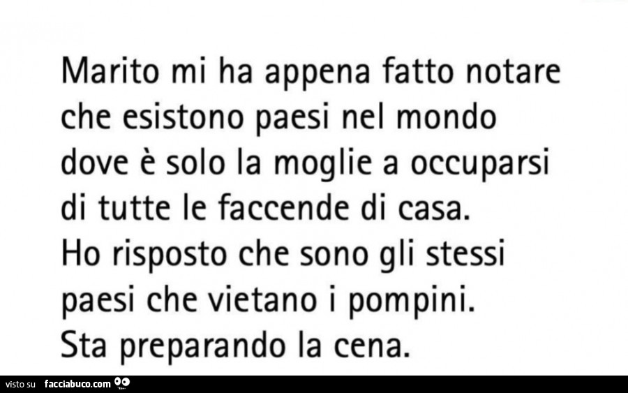 Marito mi ha fatto notare che esistono paesi nel mondo dove solo la moglie si occupa di tutte le faccende di casa ho risposto che sono gli stessi paesi che vietano i pompini stà preparando la cena