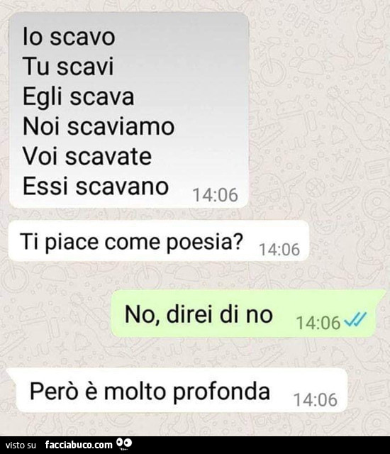 Io scavo, tu scavi, egli scava, noi scaviamo, voi scavate, essi scavano, ti piace come poesia? No, direi di no però è molto profonda