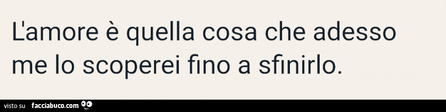 L'amore è quella cosa che adesso me lo scoperei fino a sfinirlo