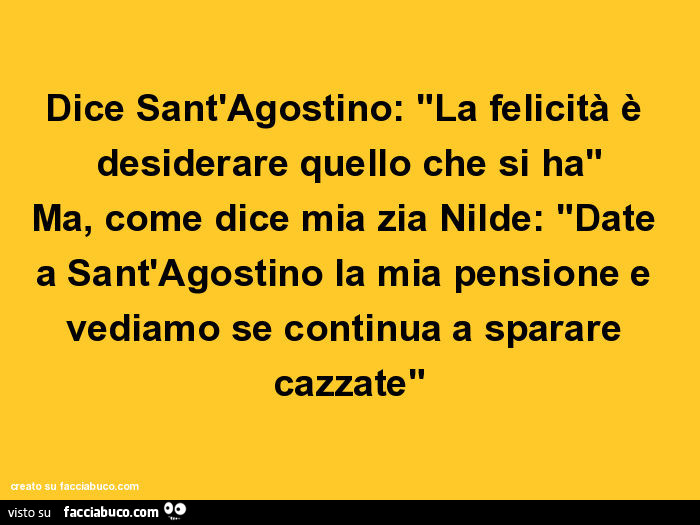 Dice sant'agostino: la felicità è desiderare quello che si ha. Ma, come dice mia zia nilde: date a sant'agostino la mia pensione e vediamo se continua a sparare cazzate