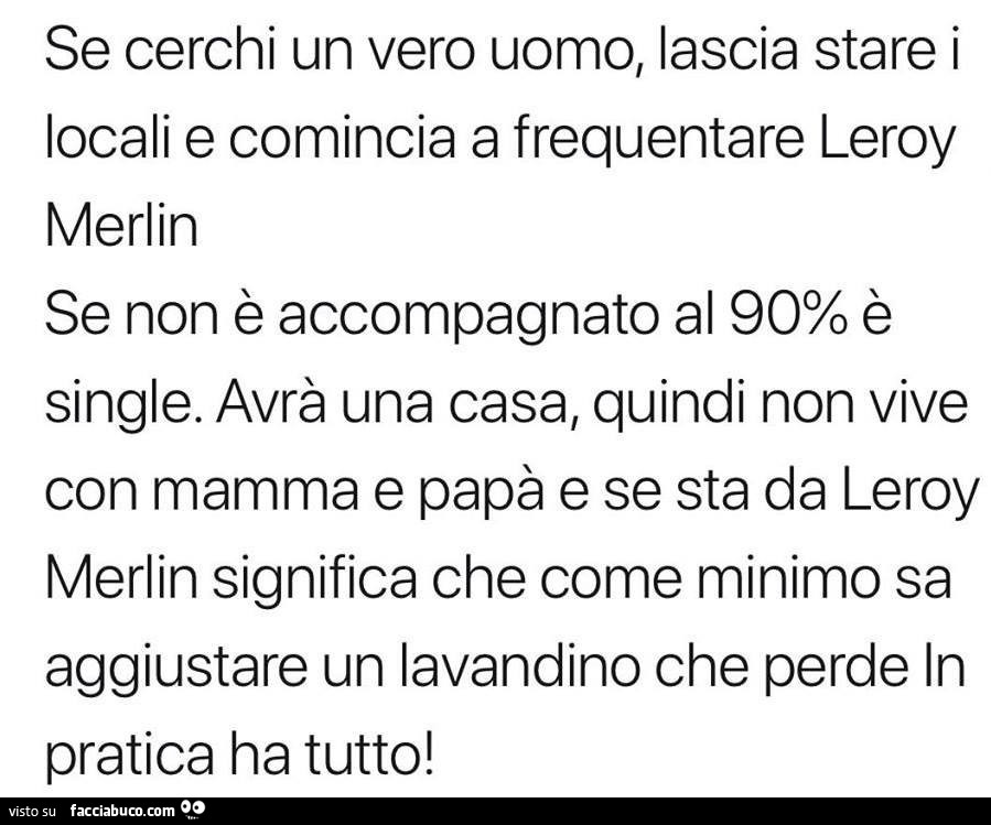 Se cerchi un vero uomo, lascia stare i locali e comincia a frequentare leroy merlin se non è accompagnato al 90% è single. Avrà una casa, quindi non vive con mamma e papà e se sta da leroy merlin significa che come minimo sa aggiustare un lavandino che pe