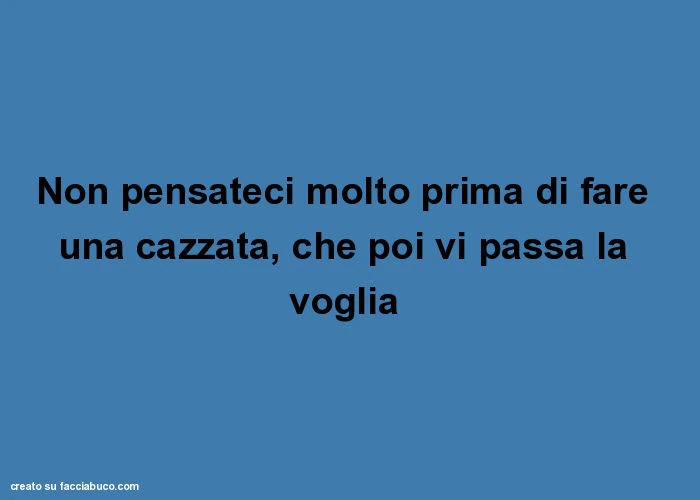 Non pensateci molto prima di fare una cazzata, che poi vi passa la voglia