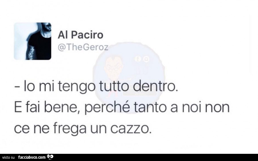 Io mi tengo tutto dentro. E fai bene, perché tanto a noi non ce ne frega un cazzo