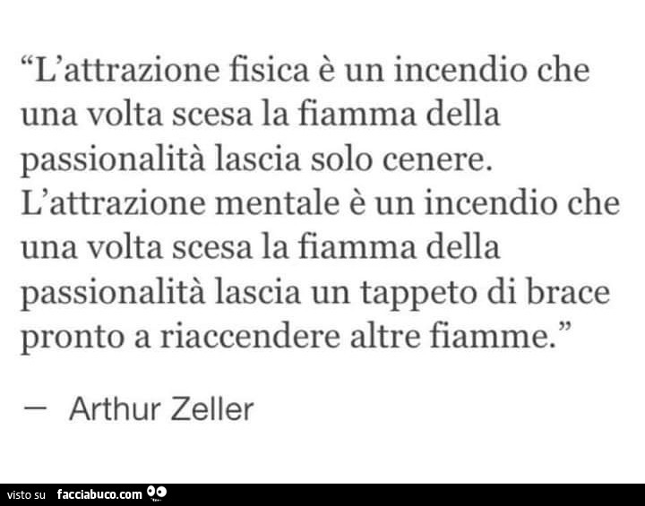 L'attrazione fisica è un incendio che una volta scesa la fiamma della passionalità lascia solo cenere. L'attrazione mentale è un incendio che una volta scesa la fiamma della passionalità lascia un tappeto di brace pronto a riaccendere altre fiam
