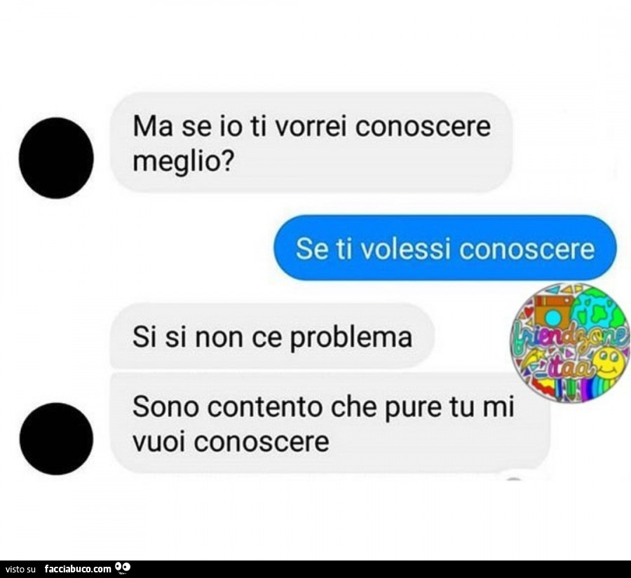 Ma se io ti vorrei conoscere meglio? Se ti volessi conoscere. Si si non ce problema sono contento che pure tu mi vuoi conoscere