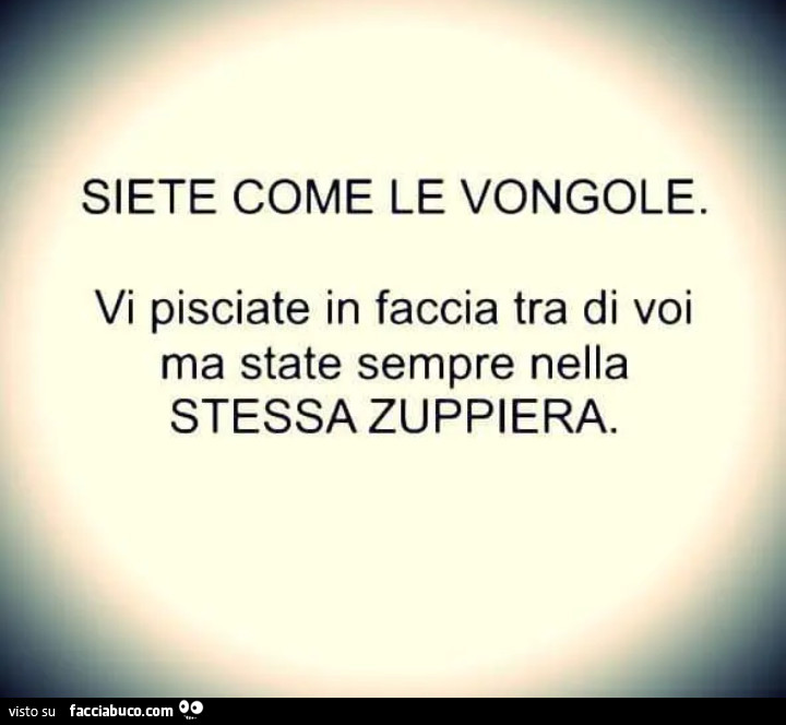 Siete come le vongole. Vi pisciate in faccia tra di voi ma state sempre nella stessa zuppiera