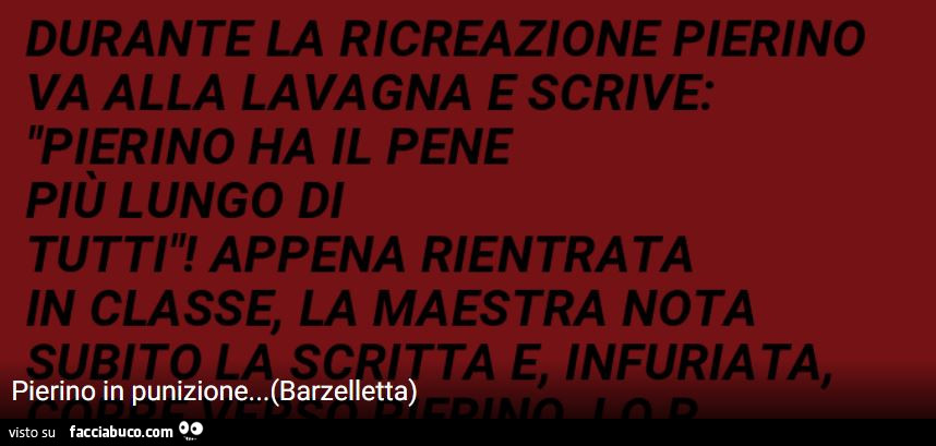 Durante la ricreazione pierino va alla lavagna e scrive: pierino ha il pene più lungo di tutti! Appena rientrata in classe, la maestra nota ta e, infuriata, pierino in punizione…