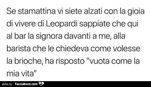 Se stamattina vi siete alzati con la gioia di vivere di leopardi sappiate che qui al bar la signora davanti a me, alla barista che le chiedeva come volesse la brioche, ha risposto vuota come la mia vita