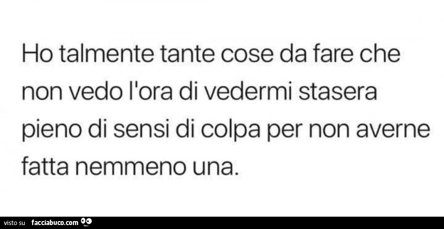 Ho talmente tante cose da fare che non vedo l'ora di vedermi stasera pieno di sensi di colpa per non averne fatta nemmeno una