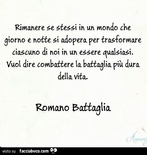 Rimanere se stessi in un mondo che giorno e notte si adopera per trasformare ciascuno di noi in un essere qualsiasi. Vuol dire combattere la battaglia più dura della vita. Romano Battaglia