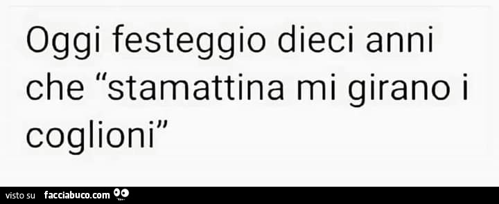 Oggi festeggio dieci anni che stamattina mi girano i coglioni