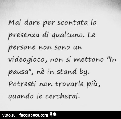 Mai dare per scontata la presenza di qualcuno. Le persone non sono un videogioco, non si mettono in pausa, nè in stand by. Potresti non trovarle più, quando le cercherai