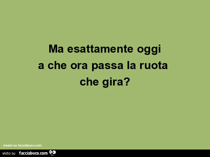 Ma Esattamente Oggi A Che Ora Passa La Ruota Che Gira Facciabuco Com