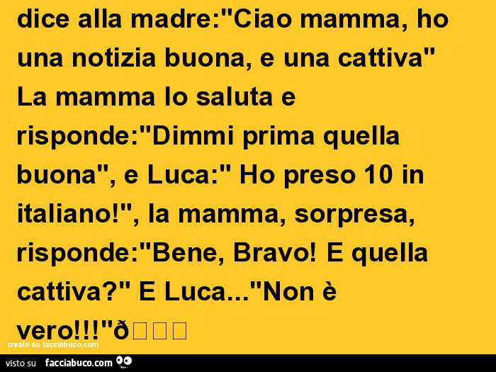 Luca torna a casa dopo la scuola, e dice alla madre: "ciao mamma, ho una notizia buona, e una cattiva" la mamma lo saluta e risponde: "dimmi prima quella buona", e luca: " ho preso 10 in italiano! ", La mamma, sorpresa, rispo