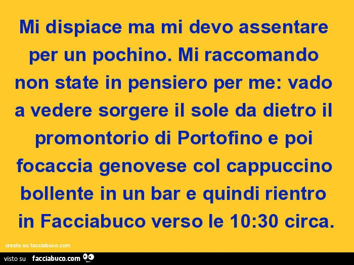 Mi dispiace ma mi devo assentare per un pochino. Mi raccomando non state in pensiero per me: vado a vedere sorgere il sole da dietro il promontorio di portofino e poi focaccia genovese col cappuccino bollente in un bar e quindi rientro in facciabuco verso