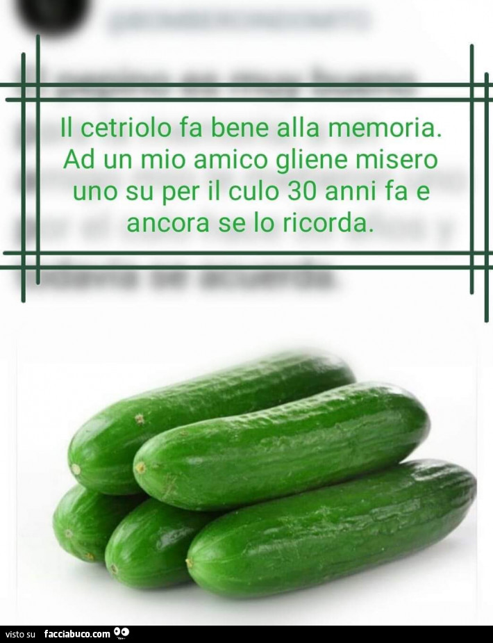 Il cetriolo fa bene alla memoria. Ad un mio amico gliene misero uno su per il culo 30 anni fa e ancora se lo ricorda