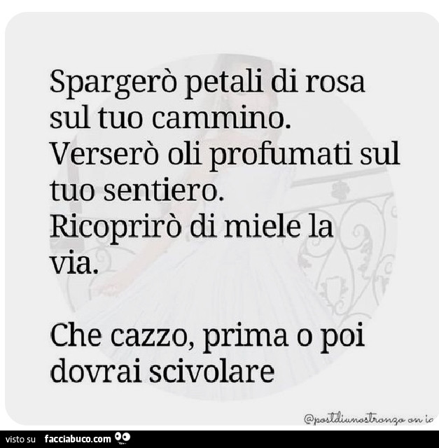 Spargerò petali di rosa sul tuo cammino. Verserò oli profumati sul tuo sentiero. Ricoprirò di miele la via. Che cazzo, prima o poi dovrai scivolare