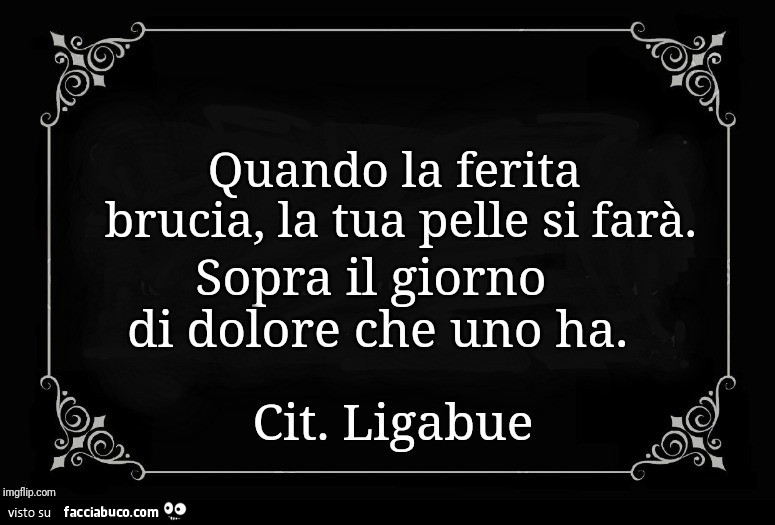 Quando la ferita brucia, la tua pelle si farà. Sopra il giorno di dolore che uno ha. Cit. Ligabue