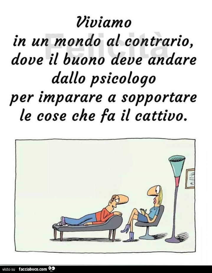 Viviamo in un mondo al contrario, dove il buono deve andare dallo psicologo per imparare a sopportare le cose che fa il cattivo